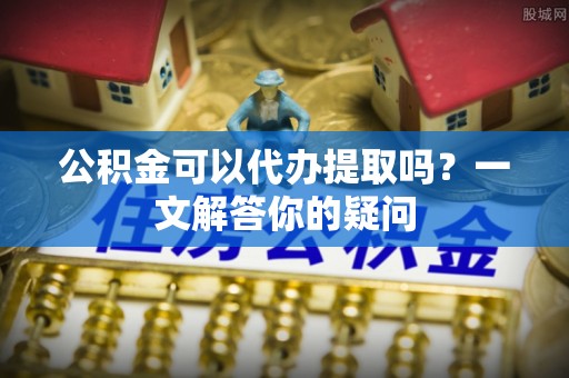 大朗公积金可以代办提取吗？一文解答你的疑问
