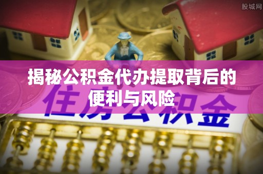 大朗揭秘公积金代办提取背后的便利与风险