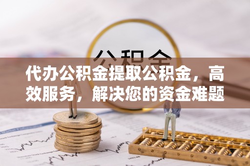 大朗代办公积金提取公积金，高效服务，解决您的资金难题